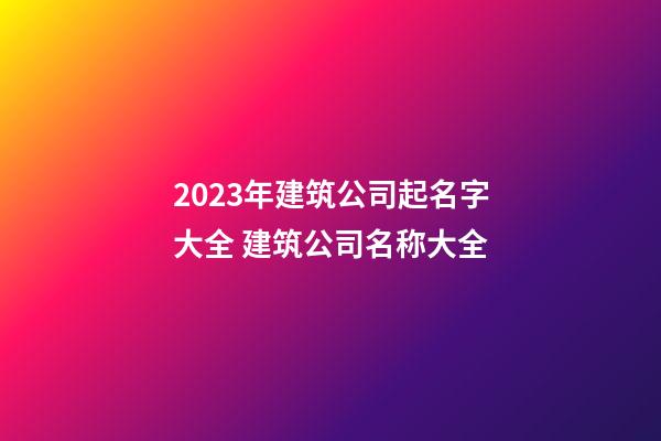 2023年建筑公司起名字大全 建筑公司名称大全-第1张-公司起名-玄机派